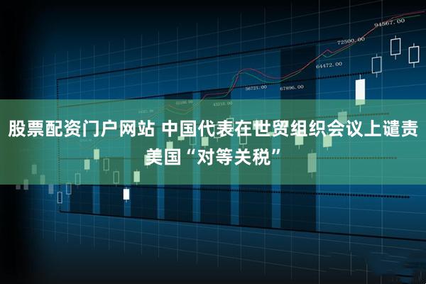 股票配资门户网站 中国代表在世贸组织会议上谴责美国“对等关税”