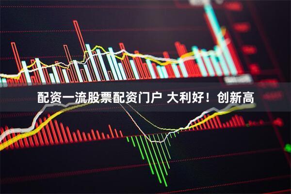 配资一流股票配资门户 大利好！创新高
