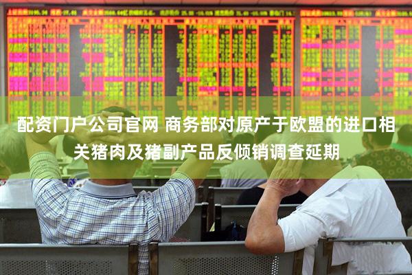 配资门户公司官网 商务部对原产于欧盟的进口相关猪肉及猪副产品反倾销调查延期
