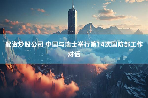 配资炒股公司 中国与瑞士举行第14次国防部工作对话