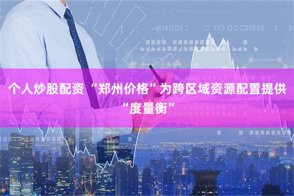 个人炒股配资 “郑州价格”为跨区域资源配置提供“度量衡”