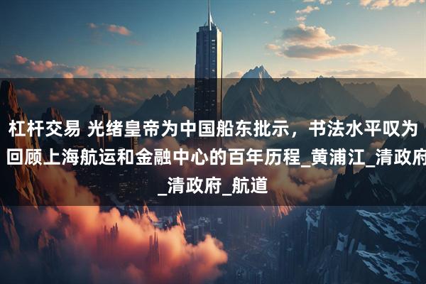 杠杆交易 光绪皇帝为中国船东批示，书法水平叹为观止。回顾上海航运和金融中心的百年历程_黄浦江_清政府_航道