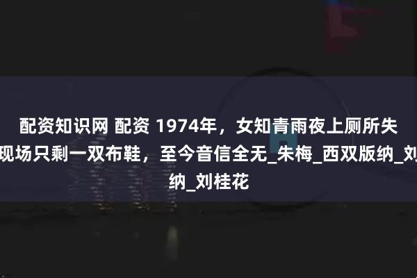 配资知识网 配资 1974年，女知青雨夜上厕所失踪，现场只剩一双布鞋，至今音信全无_朱梅_西双版纳_刘桂花