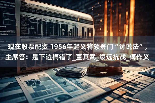 现在股票配资 1956年起义将领登门“讨说法”，主席答：是下边搞错了_董其武_绥远抗战_傅作义