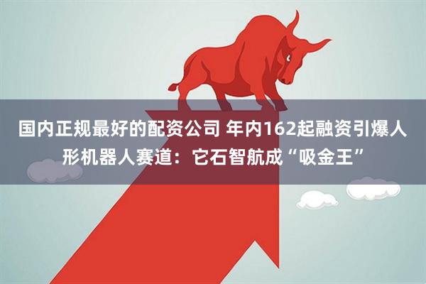 国内正规最好的配资公司 年内162起融资引爆人形机器人赛道：它石智航成“吸金王”