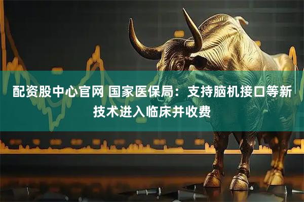 配资股中心官网 国家医保局：支持脑机接口等新技术进入临床并收费