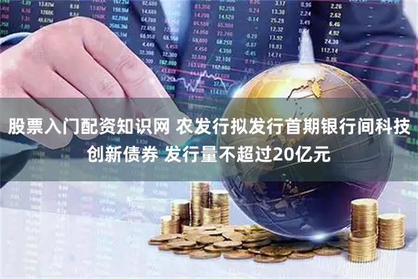 股票入门配资知识网 农发行拟发行首期银行间科技创新债券 发行量不超过20亿元