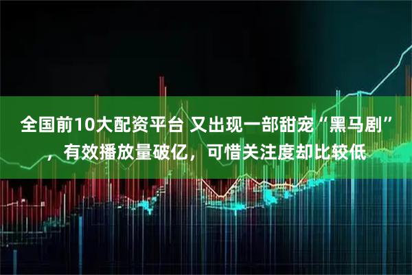 全国前10大配资平台 又出现一部甜宠“黑马剧”，有效播放量破亿，可惜关注度却比较低
