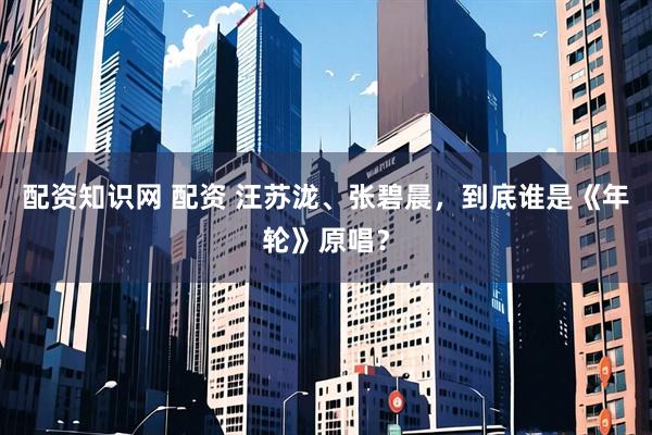配资知识网 配资 汪苏泷、张碧晨，到底谁是《年轮》原唱？