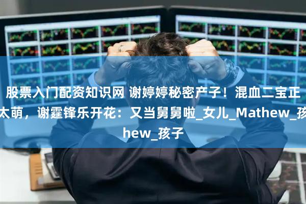 股票入门配资知识网 谢婷婷秘密产子！混血二宝正脸太萌，谢霆锋乐开花：又当舅舅啦_女儿_Mathew_孩子