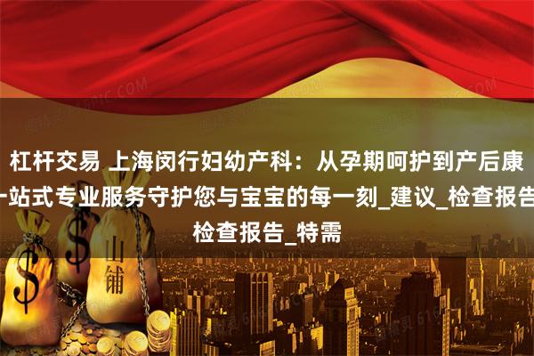 杠杆交易 上海闵行妇幼产科：从孕期呵护到产后康复，一站式专业服务守护您与宝宝的每一刻_建议_检查报告_特需