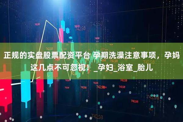 正规的实盘股票配资平台 孕期洗澡注意事项，孕妈这几点不可忽视！_孕妇_浴室_胎儿