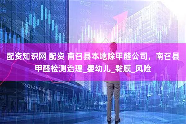 配资知识网 配资 南召县本地除甲醛公司，南召县甲醛检测治理_婴幼儿_黏膜_风险
