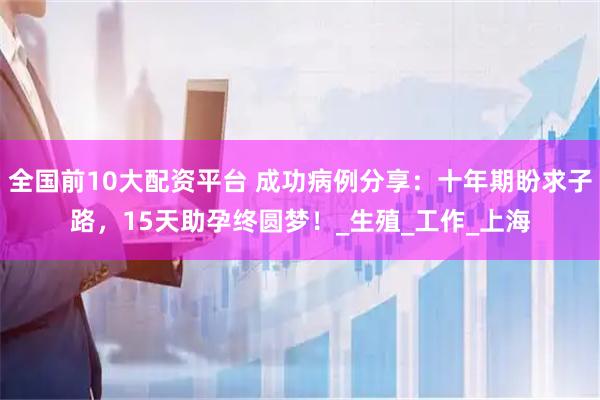 全国前10大配资平台 成功病例分享：十年期盼求子路，15天助孕终圆梦！_生殖_工作_上海