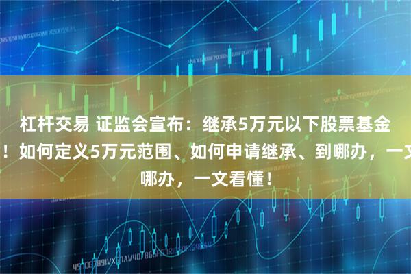杠杆交易 证监会宣布：继承5万元以下股票基金免公证！如何定义5万元范围、如何申请继承、到哪办，一文看懂！