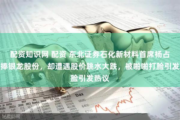 配资知识网 配资 东北证券石化新材料首席杨占魁吹捧银龙股份，却遭遇股价跳水大跌，被啪啪打脸引发热议