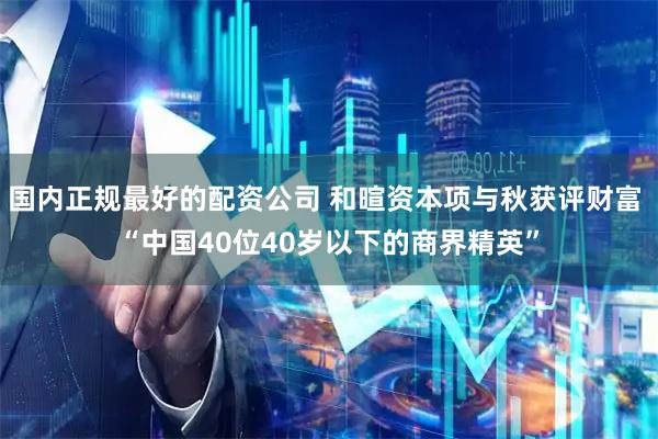 国内正规最好的配资公司 和暄资本项与秋获评财富 “中国40位40岁以下的商界精英”