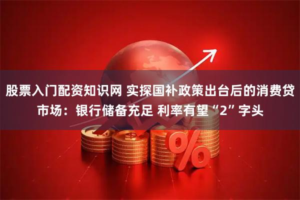股票入门配资知识网 实探国补政策出台后的消费贷市场：银行储备充足 利率有望“2”字头