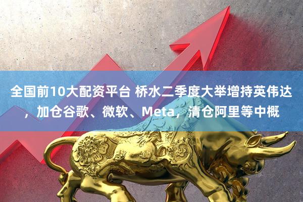 全国前10大配资平台 桥水二季度大举增持英伟达，加仓谷歌、微软、Meta，清仓阿里等中概