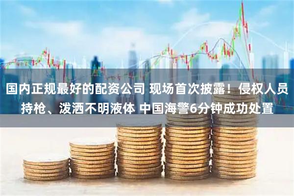 国内正规最好的配资公司 现场首次披露！侵权人员持枪、泼洒不明液体 中国海警6分钟成功处置