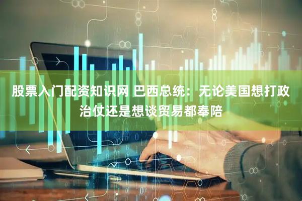股票入门配资知识网 巴西总统：无论美国想打政治仗还是想谈贸易都奉陪