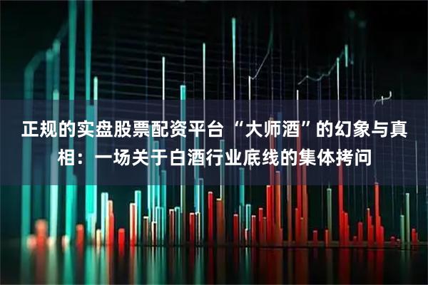 正规的实盘股票配资平台 “大师酒”的幻象与真相：一场关于白酒行业底线的集体拷问