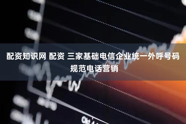 配资知识网 配资 三家基础电信企业统一外呼号码 规范电话营销