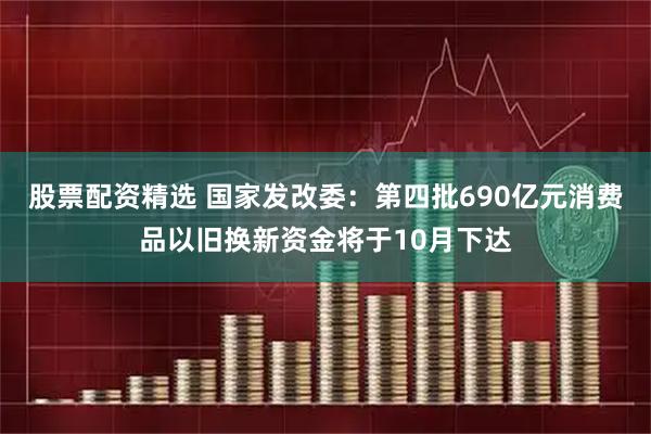股票配资精选 国家发改委：第四批690亿元消费品以旧换新资金将于10月下达