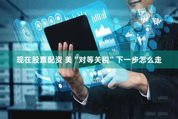 现在股票配资 美“对等关税”下一步怎么走